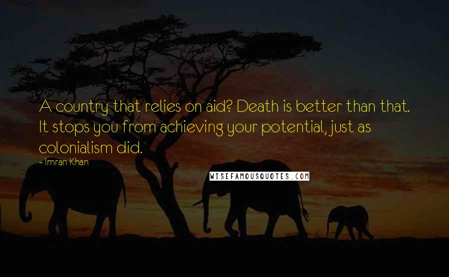Imran Khan Quotes: A country that relies on aid? Death is better than that. It stops you from achieving your potential, just as colonialism did.