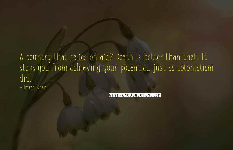 Imran Khan Quotes: A country that relies on aid? Death is better than that. It stops you from achieving your potential, just as colonialism did.