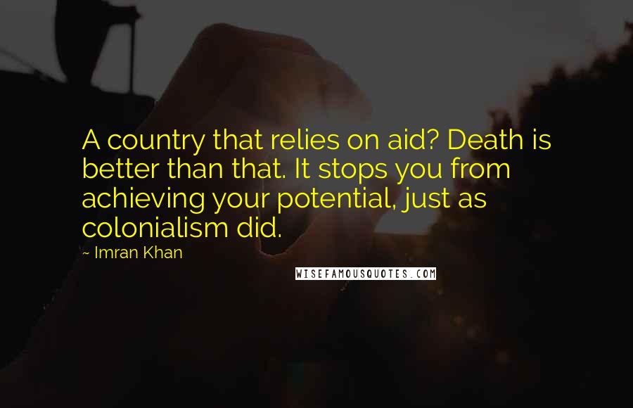 Imran Khan Quotes: A country that relies on aid? Death is better than that. It stops you from achieving your potential, just as colonialism did.