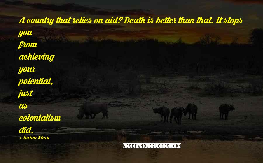 Imran Khan Quotes: A country that relies on aid? Death is better than that. It stops you from achieving your potential, just as colonialism did.