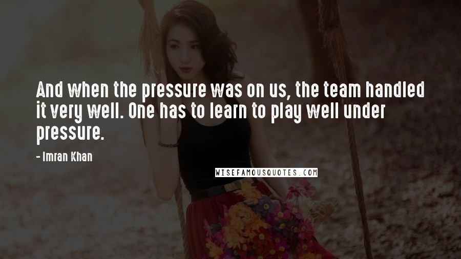 Imran Khan Quotes: And when the pressure was on us, the team handled it very well. One has to learn to play well under pressure.