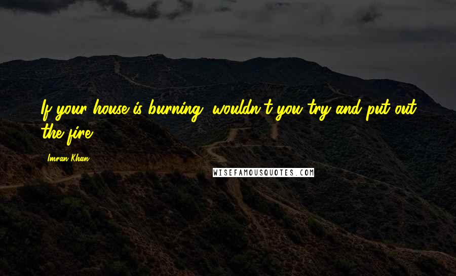 Imran Khan Quotes: If your house is burning, wouldn't you try and put out the fire?