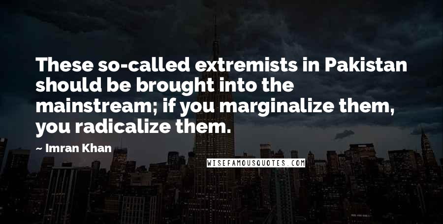 Imran Khan Quotes: These so-called extremists in Pakistan should be brought into the mainstream; if you marginalize them, you radicalize them.