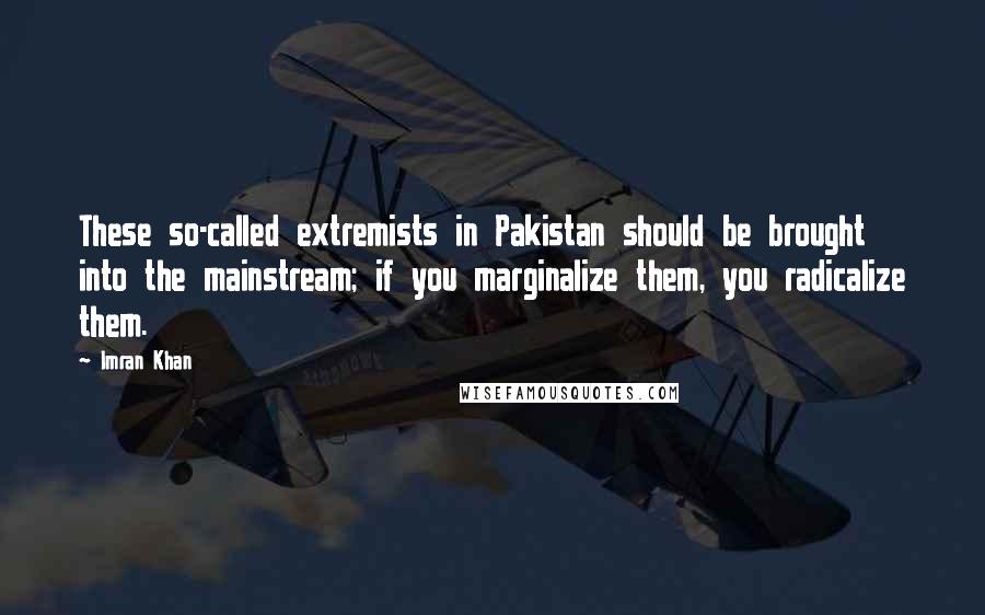 Imran Khan Quotes: These so-called extremists in Pakistan should be brought into the mainstream; if you marginalize them, you radicalize them.