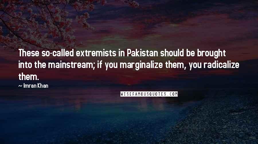 Imran Khan Quotes: These so-called extremists in Pakistan should be brought into the mainstream; if you marginalize them, you radicalize them.