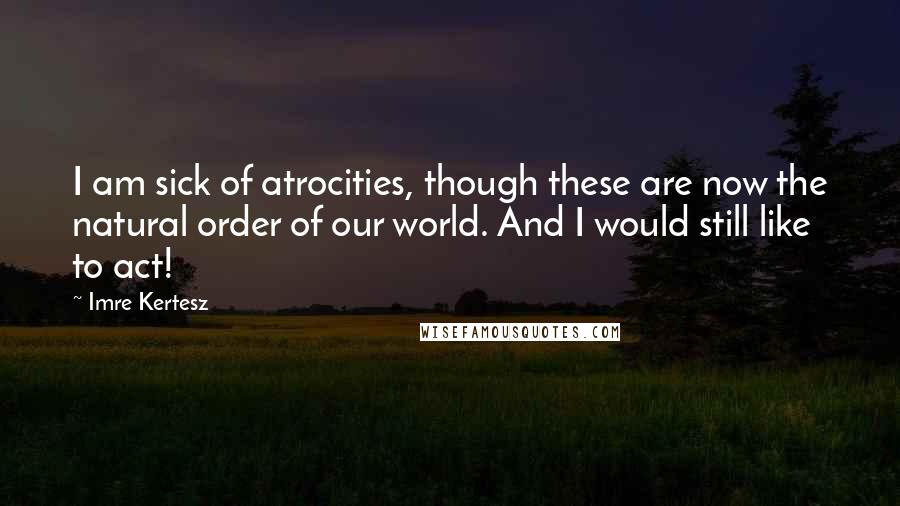 Imre Kertesz Quotes: I am sick of atrocities, though these are now the natural order of our world. And I would still like to act!