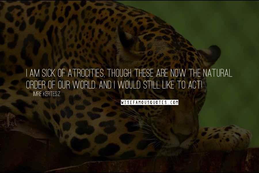 Imre Kertesz Quotes: I am sick of atrocities, though these are now the natural order of our world. And I would still like to act!