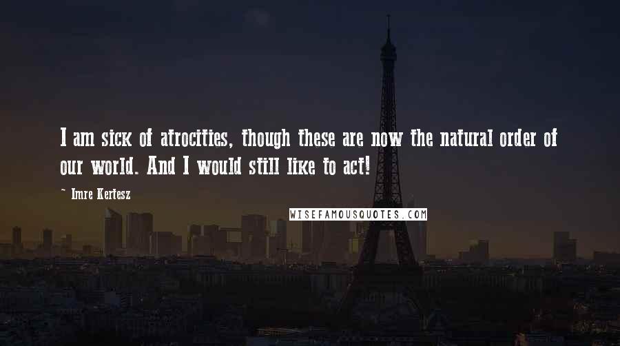 Imre Kertesz Quotes: I am sick of atrocities, though these are now the natural order of our world. And I would still like to act!