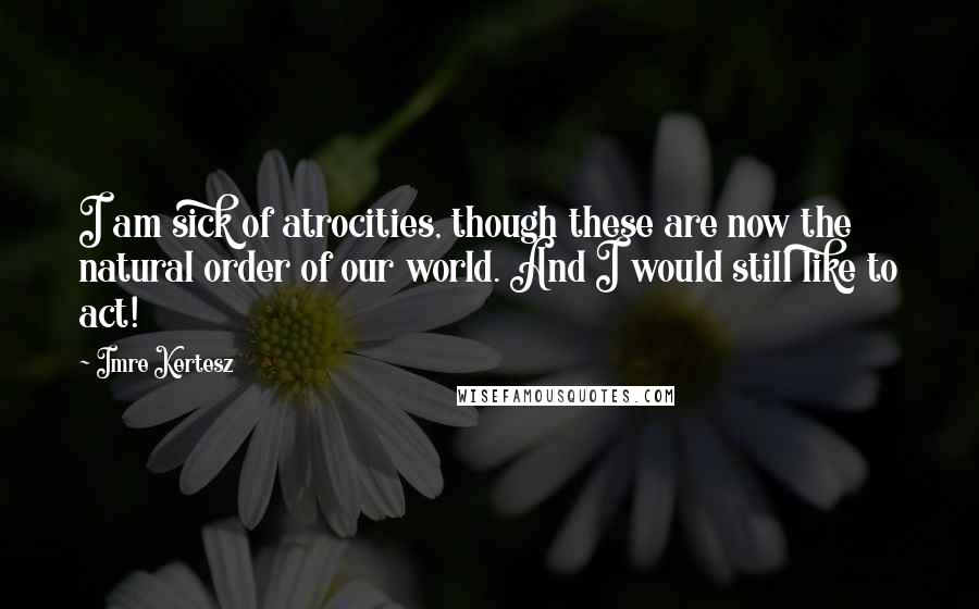 Imre Kertesz Quotes: I am sick of atrocities, though these are now the natural order of our world. And I would still like to act!