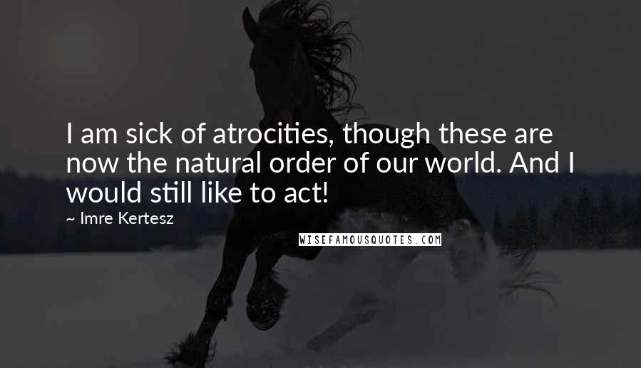 Imre Kertesz Quotes: I am sick of atrocities, though these are now the natural order of our world. And I would still like to act!