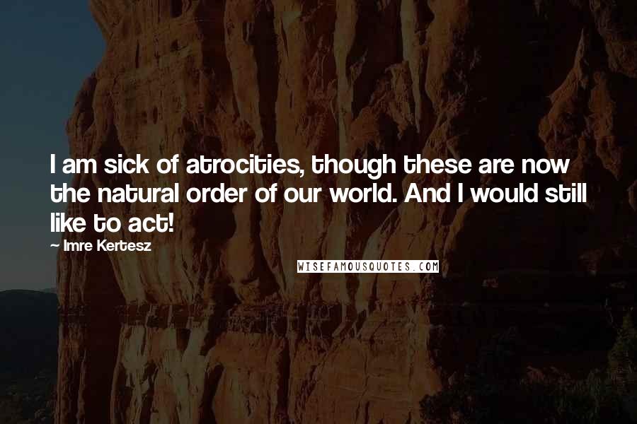 Imre Kertesz Quotes: I am sick of atrocities, though these are now the natural order of our world. And I would still like to act!