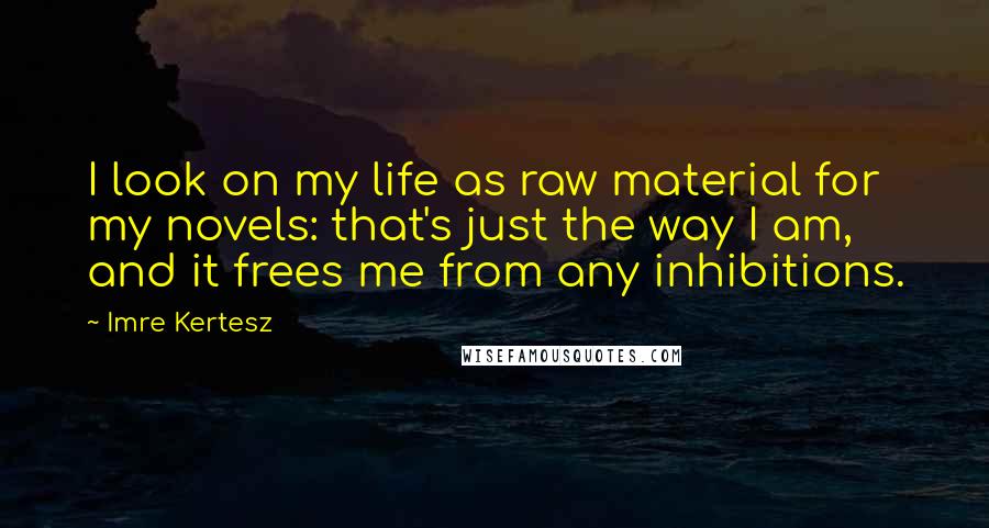 Imre Kertesz Quotes: I look on my life as raw material for my novels: that's just the way I am, and it frees me from any inhibitions.