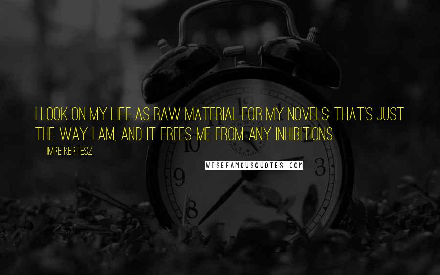 Imre Kertesz Quotes: I look on my life as raw material for my novels: that's just the way I am, and it frees me from any inhibitions.