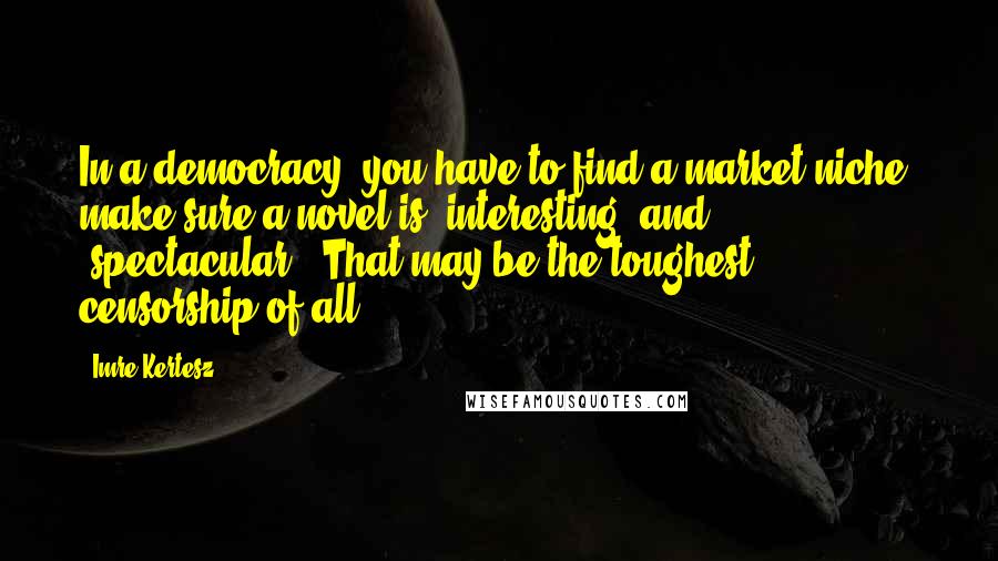 Imre Kertesz Quotes: In a democracy, you have to find a market niche, make sure a novel is 'interesting' and 'spectacular.' That may be the toughest censorship of all.