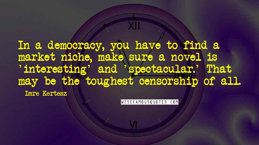 Imre Kertesz Quotes: In a democracy, you have to find a market niche, make sure a novel is 'interesting' and 'spectacular.' That may be the toughest censorship of all.