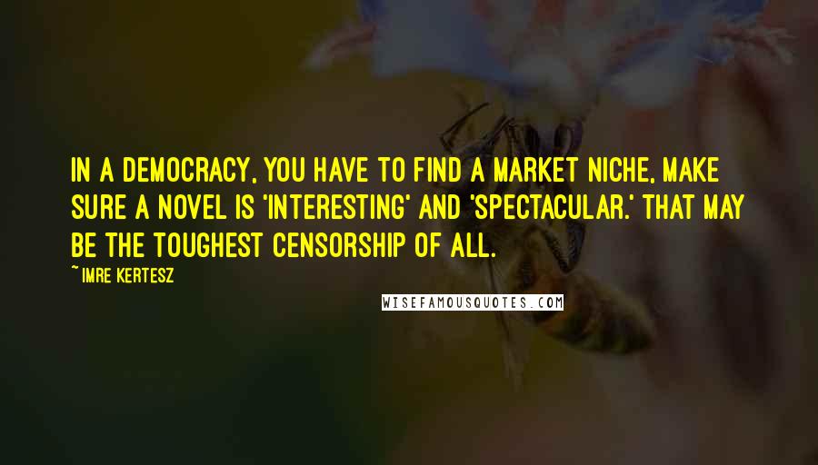Imre Kertesz Quotes: In a democracy, you have to find a market niche, make sure a novel is 'interesting' and 'spectacular.' That may be the toughest censorship of all.