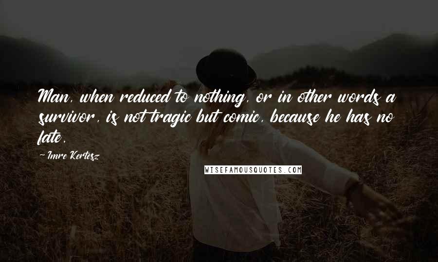 Imre Kertesz Quotes: Man, when reduced to nothing, or in other words a survivor, is not tragic but comic, because he has no fate.