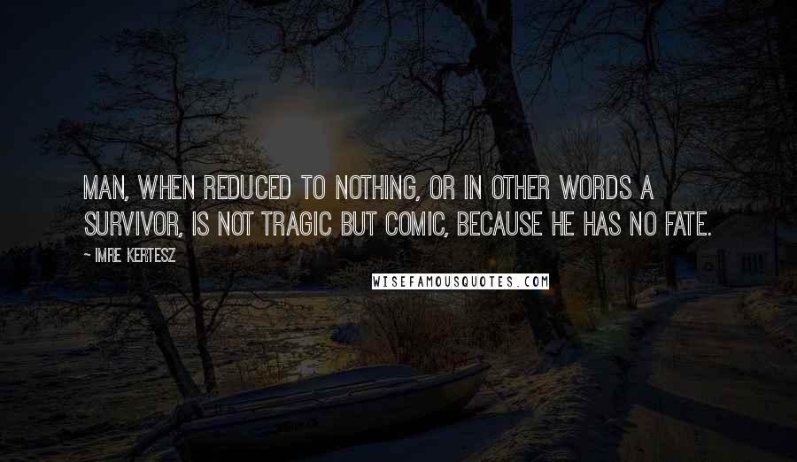 Imre Kertesz Quotes: Man, when reduced to nothing, or in other words a survivor, is not tragic but comic, because he has no fate.