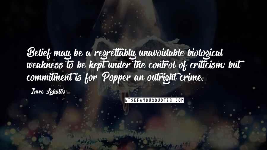 Imre Lakatos Quotes: Belief may be a regrettably unavoidable biological weakness to be kept under the control of criticism: but commitment is for Popper an outright crime.