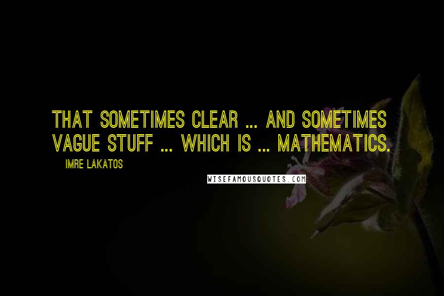 Imre Lakatos Quotes: That sometimes clear ... and sometimes vague stuff ... which is ... mathematics.