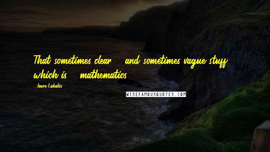 Imre Lakatos Quotes: That sometimes clear ... and sometimes vague stuff ... which is ... mathematics.