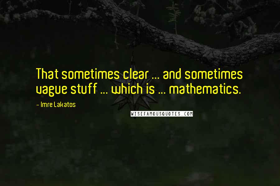 Imre Lakatos Quotes: That sometimes clear ... and sometimes vague stuff ... which is ... mathematics.