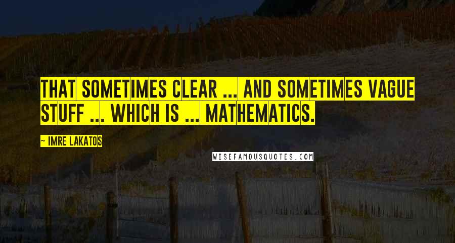 Imre Lakatos Quotes: That sometimes clear ... and sometimes vague stuff ... which is ... mathematics.