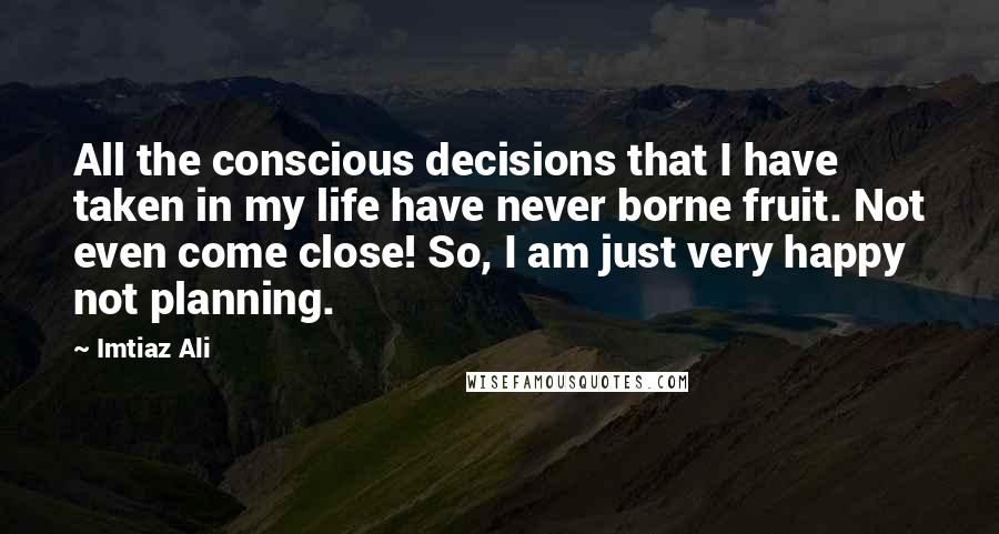 Imtiaz Ali Quotes: All the conscious decisions that I have taken in my life have never borne fruit. Not even come close! So, I am just very happy not planning.