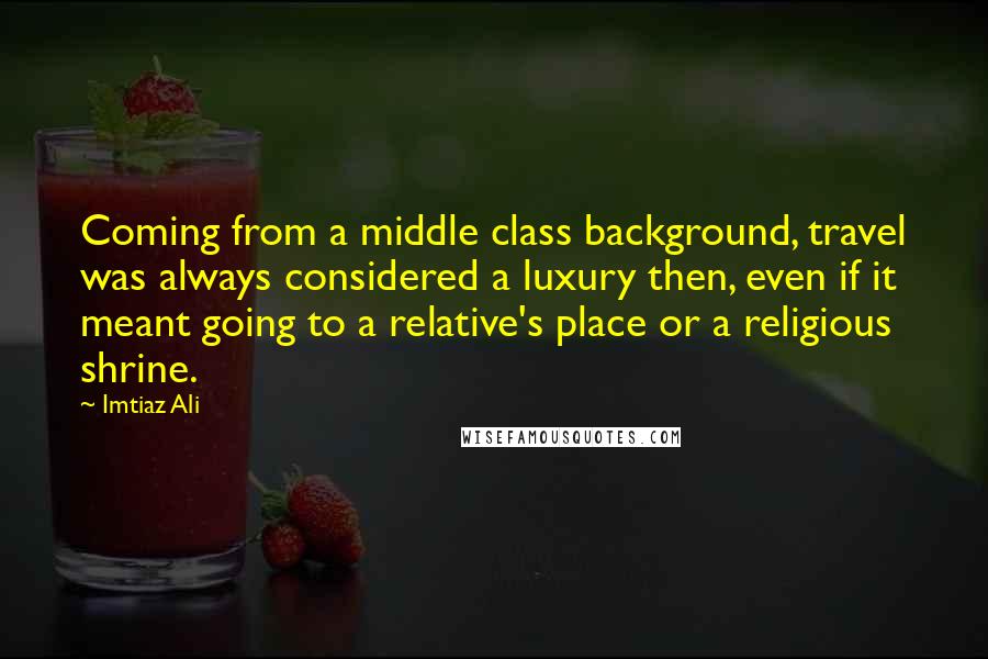 Imtiaz Ali Quotes: Coming from a middle class background, travel was always considered a luxury then, even if it meant going to a relative's place or a religious shrine.