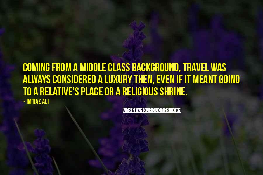 Imtiaz Ali Quotes: Coming from a middle class background, travel was always considered a luxury then, even if it meant going to a relative's place or a religious shrine.