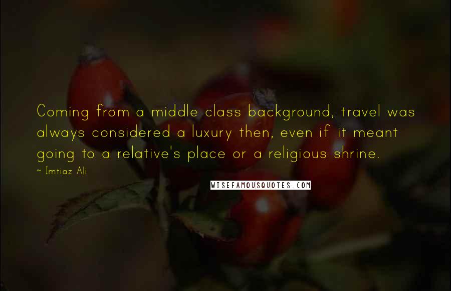 Imtiaz Ali Quotes: Coming from a middle class background, travel was always considered a luxury then, even if it meant going to a relative's place or a religious shrine.