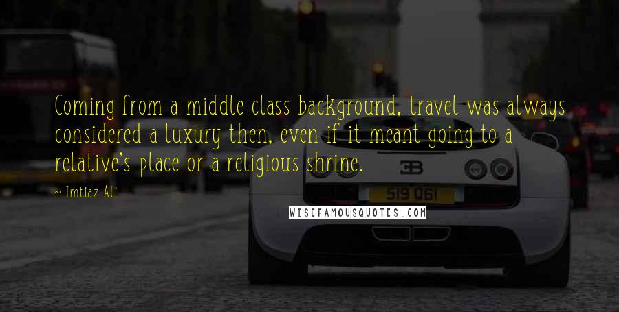 Imtiaz Ali Quotes: Coming from a middle class background, travel was always considered a luxury then, even if it meant going to a relative's place or a religious shrine.