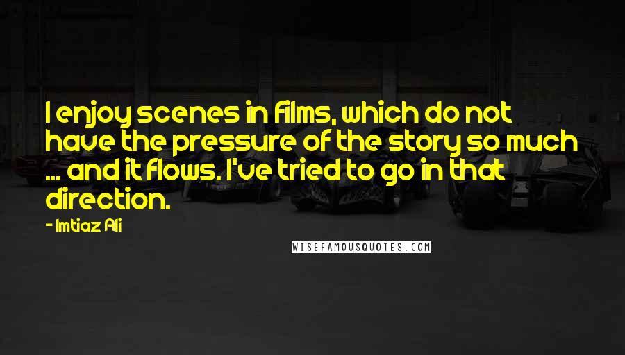 Imtiaz Ali Quotes: I enjoy scenes in films, which do not have the pressure of the story so much ... and it flows. I've tried to go in that direction.