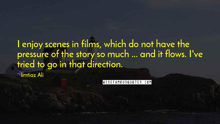 Imtiaz Ali Quotes: I enjoy scenes in films, which do not have the pressure of the story so much ... and it flows. I've tried to go in that direction.