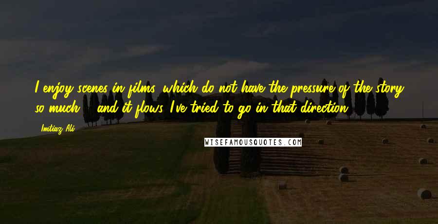 Imtiaz Ali Quotes: I enjoy scenes in films, which do not have the pressure of the story so much ... and it flows. I've tried to go in that direction.