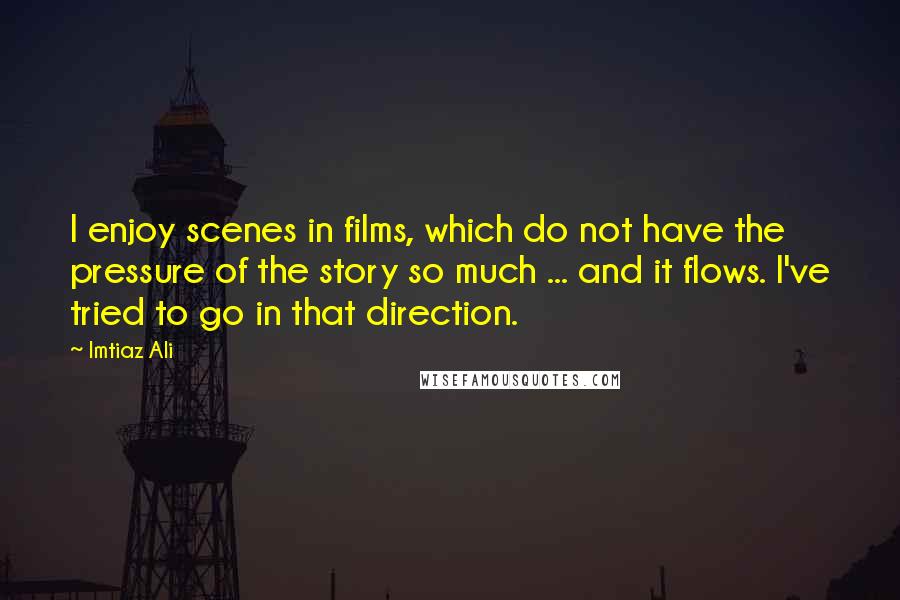 Imtiaz Ali Quotes: I enjoy scenes in films, which do not have the pressure of the story so much ... and it flows. I've tried to go in that direction.