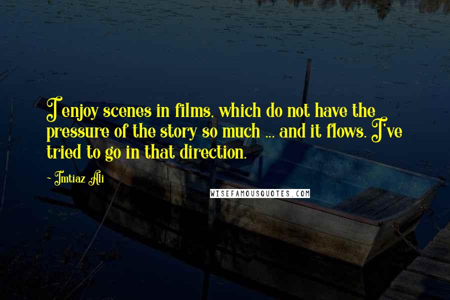 Imtiaz Ali Quotes: I enjoy scenes in films, which do not have the pressure of the story so much ... and it flows. I've tried to go in that direction.