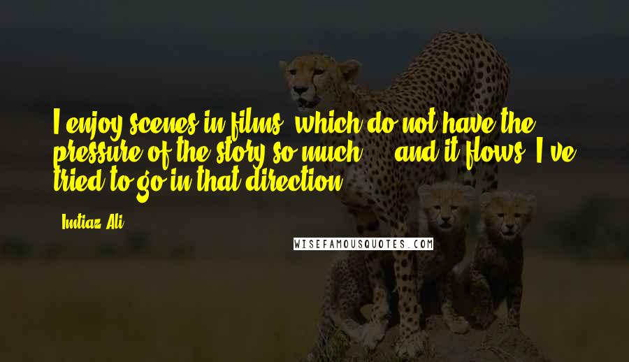 Imtiaz Ali Quotes: I enjoy scenes in films, which do not have the pressure of the story so much ... and it flows. I've tried to go in that direction.
