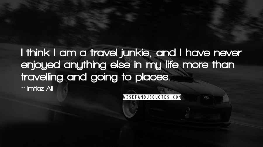 Imtiaz Ali Quotes: I think I am a travel junkie, and I have never enjoyed anything else in my life more than travelling and going to places.