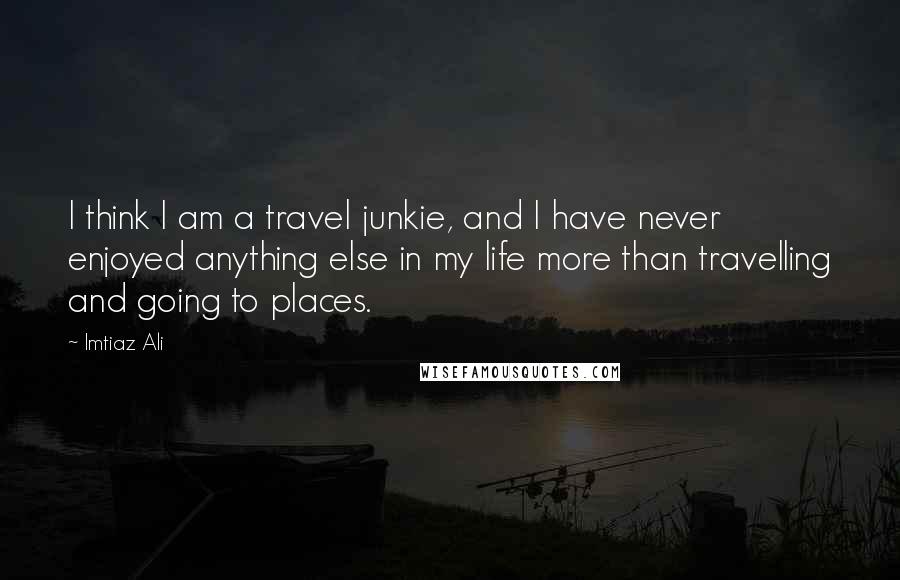 Imtiaz Ali Quotes: I think I am a travel junkie, and I have never enjoyed anything else in my life more than travelling and going to places.