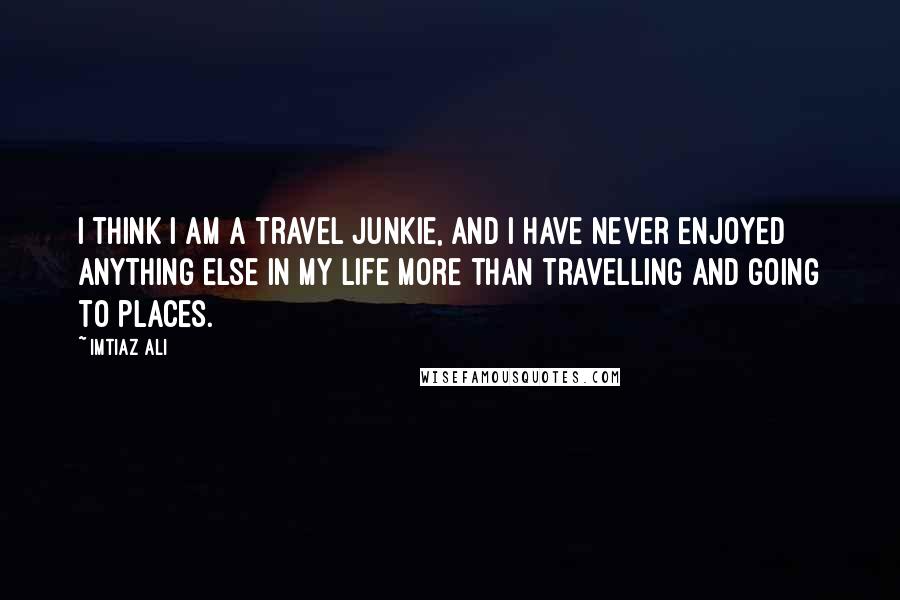 Imtiaz Ali Quotes: I think I am a travel junkie, and I have never enjoyed anything else in my life more than travelling and going to places.