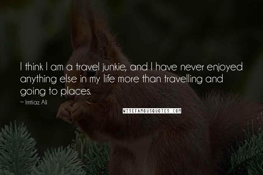 Imtiaz Ali Quotes: I think I am a travel junkie, and I have never enjoyed anything else in my life more than travelling and going to places.