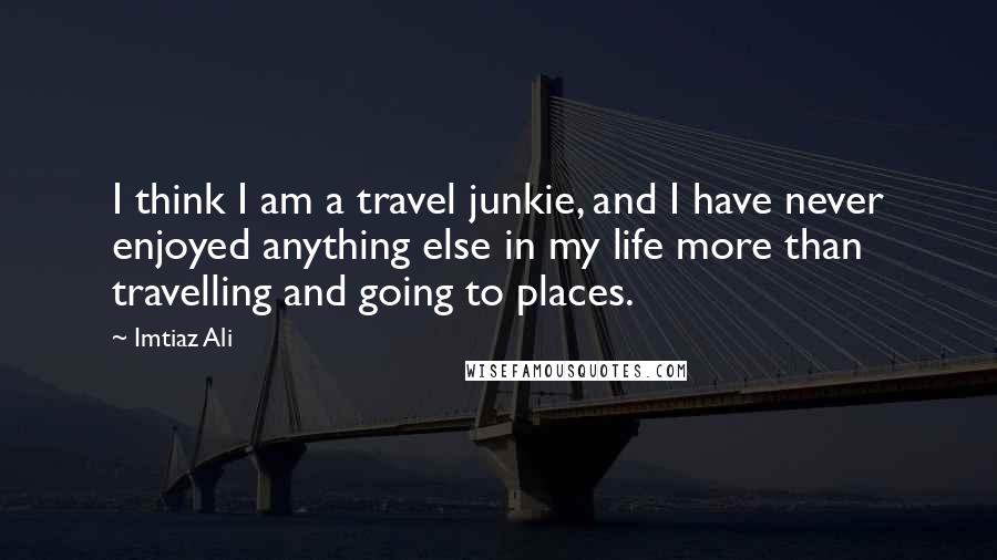 Imtiaz Ali Quotes: I think I am a travel junkie, and I have never enjoyed anything else in my life more than travelling and going to places.