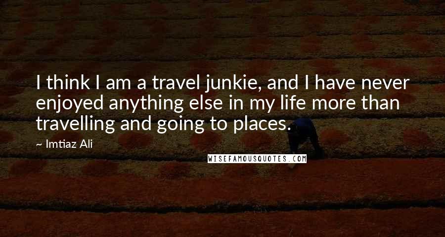 Imtiaz Ali Quotes: I think I am a travel junkie, and I have never enjoyed anything else in my life more than travelling and going to places.