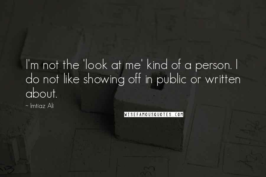 Imtiaz Ali Quotes: I'm not the 'look at me' kind of a person. I do not like showing off in public or written about.