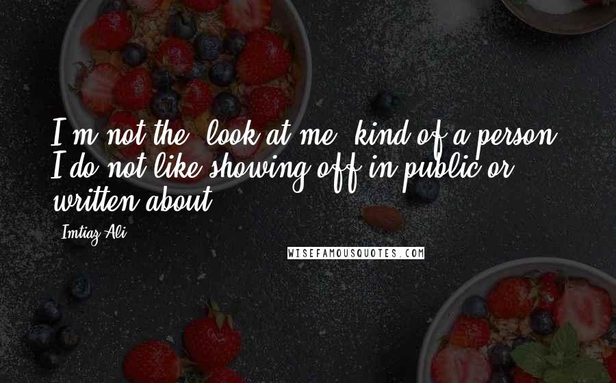 Imtiaz Ali Quotes: I'm not the 'look at me' kind of a person. I do not like showing off in public or written about.