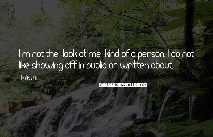 Imtiaz Ali Quotes: I'm not the 'look at me' kind of a person. I do not like showing off in public or written about.