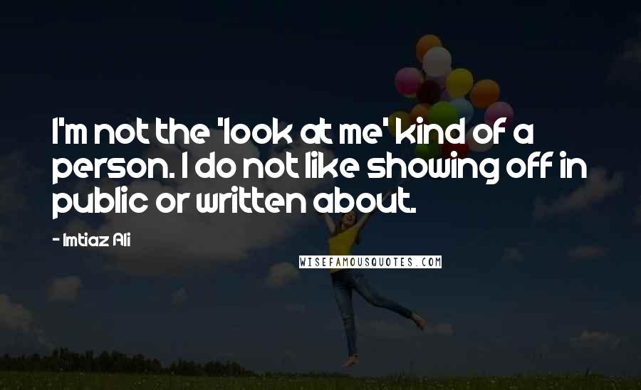 Imtiaz Ali Quotes: I'm not the 'look at me' kind of a person. I do not like showing off in public or written about.