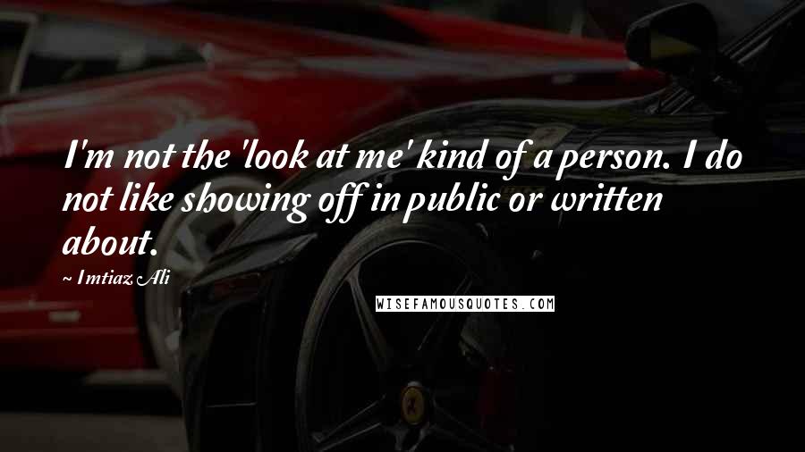 Imtiaz Ali Quotes: I'm not the 'look at me' kind of a person. I do not like showing off in public or written about.