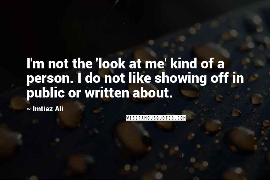Imtiaz Ali Quotes: I'm not the 'look at me' kind of a person. I do not like showing off in public or written about.